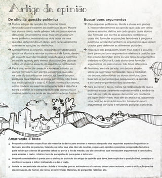 De olho na questão polêmica
Muitos artigos de opinião do Caderno foram
renovados para tratarem de polêmicas atuais. Mostre
aos alunos como, neste gênero, não se busca apenas
denunciar um problema local, mas sim analisar um
tema polêmico, mostrando os dois lados de uma
questão, defendendo um deles, sem necessariamente
apresentar soluções ou desfechos.
Complemente as oficinas, realizando atividades para
ajudar os alunos a recortar a polêmica de fundo, dentro
do assunto que vão focalizar; ressalte que a polêmica
se instala quando pelo menos duas posições opostas
sobre um mesmo aspecto do assunto se confrontam.
Peça que, antes de começar a escrever o texto, os
alunos formulem, por escrito, a polêmica que está
na base do assunto a ser tratado, na forma de uma
pergunta cuja resposta só possa ser sim ou não. Caso
sua escola possua o jogo Q.P. Brasil, forneça aos alunos,
como modelo, as questões propostas nele e desafie a
turma a avaliar se a pergunta que cada aluno criou é
mesmo polêmica e pode ser respondida dessa forma.
Buscar bons argumentos
Eleja algumas polêmicas, divida a classe em grupos
e, independentemente da opinião que cada um tenha
sobre o assunto, defina, em cada grupo, quais alunos
vão formular por escrito as posições contrárias e
quais vão formular as posições favoráveis à pergunta
polêmica, arrolando também os argumentos que seriam
usados para defender as diferentes posições.
Peça que eles pesquisem, leiam mais sobre o assunto
para garimpar bons argumentos relativos à posição que
lhes coube defender; entre os seis tipos de argumentos
tratados na Oficina 9, cada aluno deve formular
argumentos de, pelo menos, três tipos diferentes.
Promova, em sala de aula, um debate aberto
sobre as polêmicas formuladas; faça a mediação
do debate, estimulando os alunos a refutar, com
base nos argumentos que pesquisaram, a opinião
e os contra-argumentos dos oponentes.
Para escrever o texto, insista na necessidade de que a
polêmica esteja claramente expressa e volte a lembrá-los
que não se trata de apenas denunciar um problema
do lugar onde vivem, mas sim de analisá-lo, assumindo
uma posição acerca do assunto, baseando-se em
argumentos variados e refutando posições contrárias.
Amarrando o texto
*
Proponha atividades específicas de reescrita do texto para ensinar o manejo adequado dos seguintes aspectos linguísticos e
textuais: escolha de palavras, fazendo-os notar que elas não são neutras, expressam opinião e posições; progressão temática,
para evitar que o texto dê grandes saltos ou perca o fio da meada; uso de conectivos que introduzem argumentos e conclusões,
para amarrar o texto; critério claro de paragrafação para guiar o leitor etc.
*
Proponha um trabalho à parte para a definição do título do artigo de opinião que deve, sem explicitar a posição final, antecipar a
controvérsia para o leitor, instigando-o a ler o texto.
*
Insista na necessidade de evitar clichês e fórmulas gastas, estimule-os a fazer uso de recursos autorais, como a utilização precisa
da pontuação, do humor, da ironia, de referências literárias, de perguntas retóricas etc.
Artigo de opiniao
 