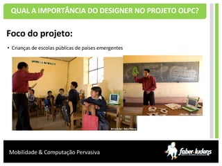 QUAL A IMPORTÂNCIA DO DESIGNER NO PROJETO OLPC? Foco do projeto: Crianças de escolas públicas de países emergentes 