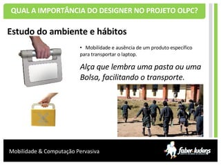 QUAL A IMPORTÂNCIA DO DESIGNER NO PROJETO OLPC? Estudo do ambiente e hábitos Mobilidade e ausência de um produto específico para transportar o laptop. Alça que lembra uma pasta  ou uma Bolsa, facilitando o transporte. 