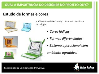 QUAL A IMPORTÂNCIA DO DESIGNER NO PROJETO OLPC? Estudo de formas e cores Crianças de baixa renda, com acesso restrito a  tecnologia  Cores lúdicas Formas diferenciadas Sistema operacional com ambiente agradável 