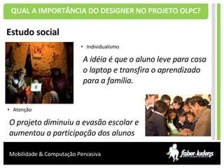 QUAL A IMPORTÂNCIA DO DESIGNER NO PROJETO OLPC? Estudo social Individualismo A idéia é que o aluno leve para casa o laptop e transfira o aprendizado para a família. Atenção O projeto diminuiu a evasão escolar e aumentou a participação dos alunos 