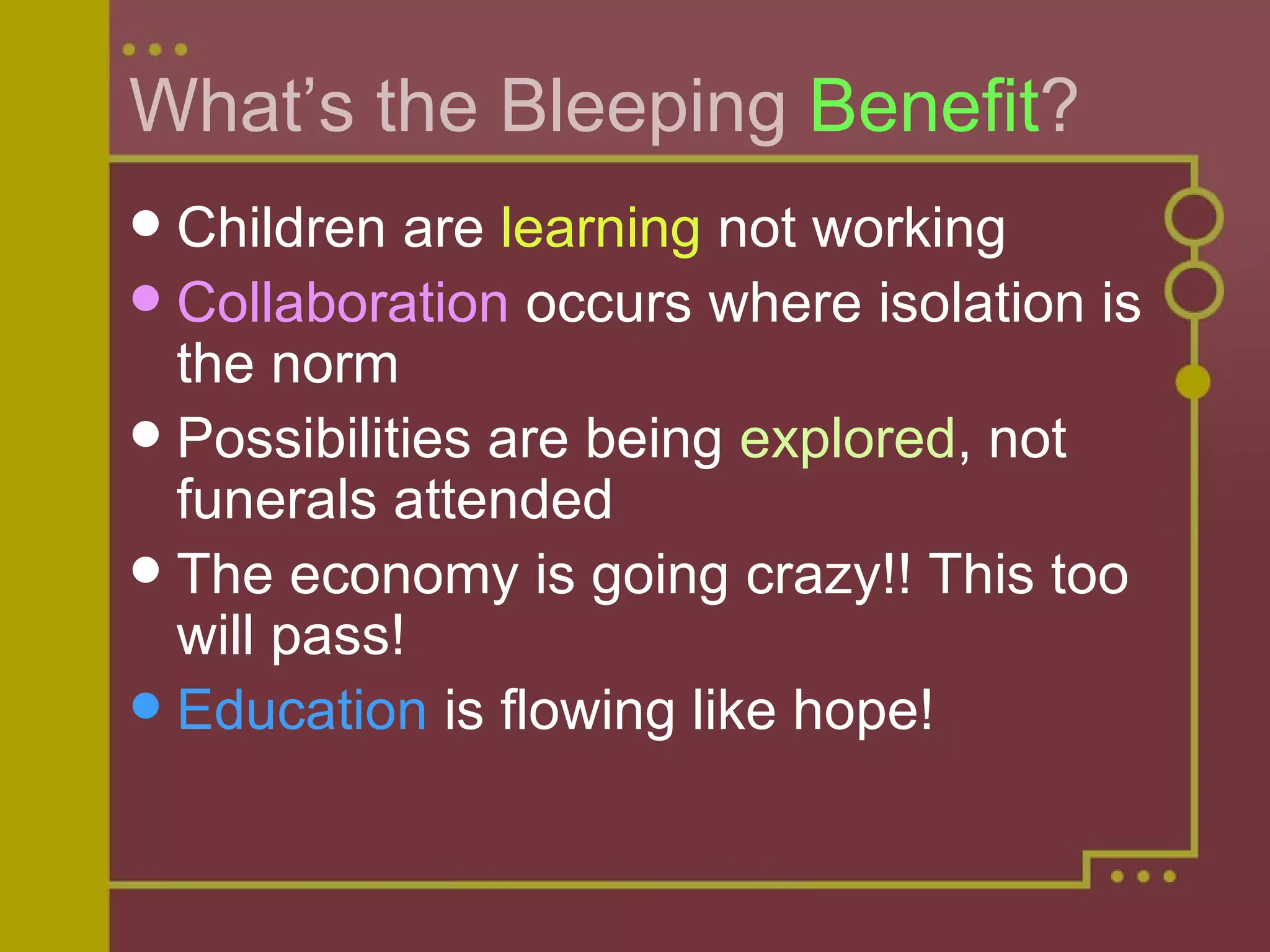What’s the Bleeping  Benefit ? Children are  learning  not working Collaboration  occurs where isolation is the norm Possibilities are being  explored , not funerals attended The economy is going crazy!! This too will pass! Education  is flowing like hope! 