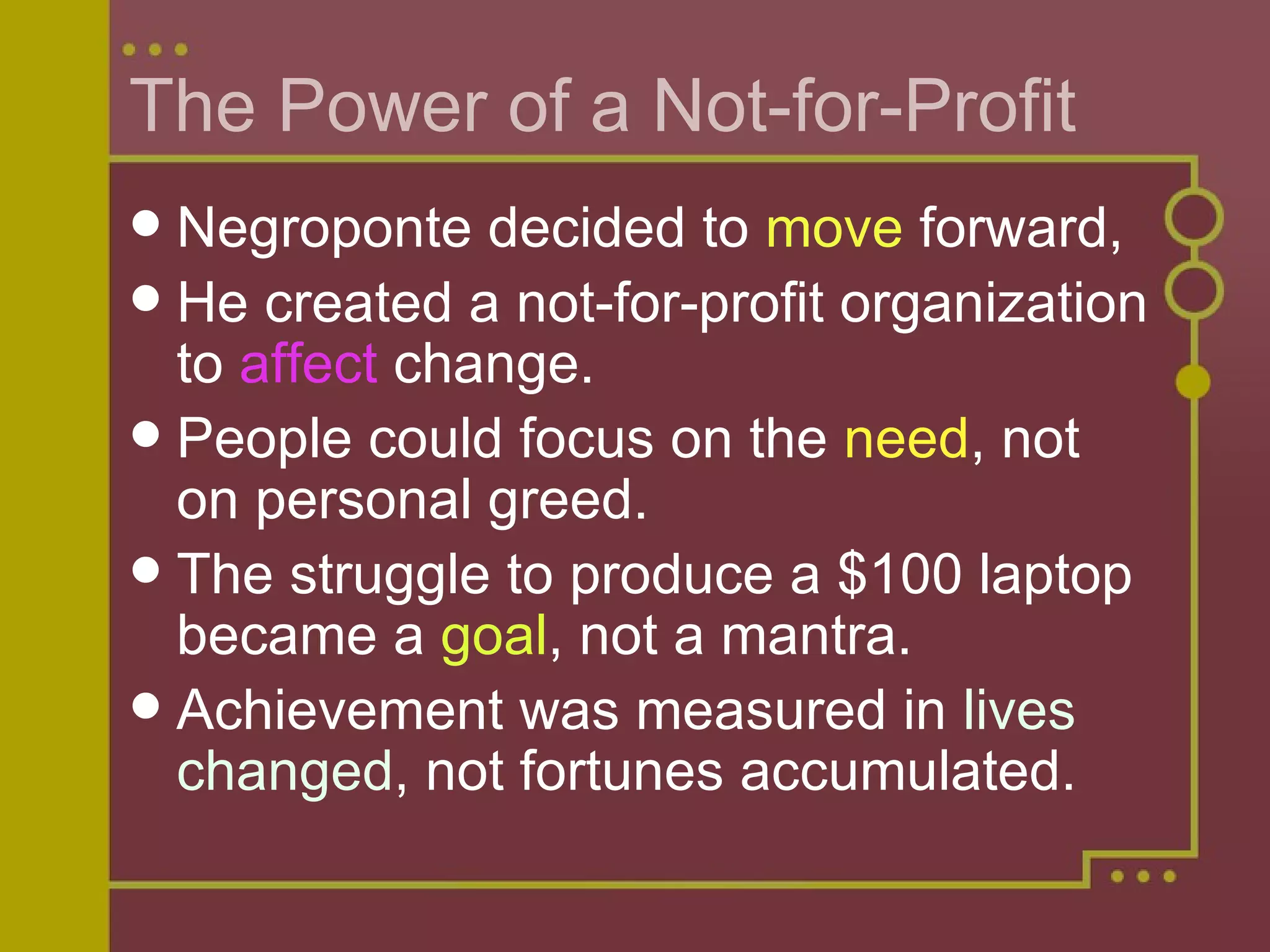 The Power of a Not-for-Profit Negroponte decided to  move  forward,  He created a not-for-profit organization to  affect  change. People could focus on the  need , not on personal greed. The struggle to produce a $100 laptop became a  goal , not a mantra. Achievement was measured in  lives changed , not fortunes accumulated.  