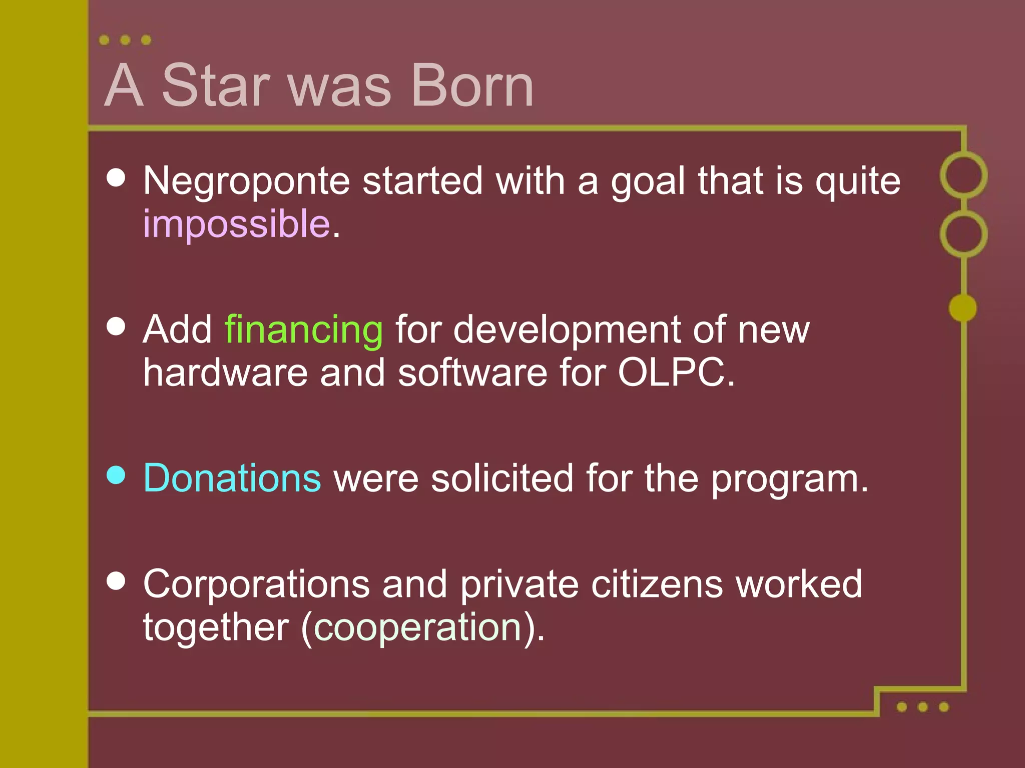 A Star was Born Negroponte started with a goal that is quite  impossible . Add  financing  for development of new hardware and software for OLPC. Donations  were solicited for the program. Corporations and private citizens worked together ( cooperation ). 