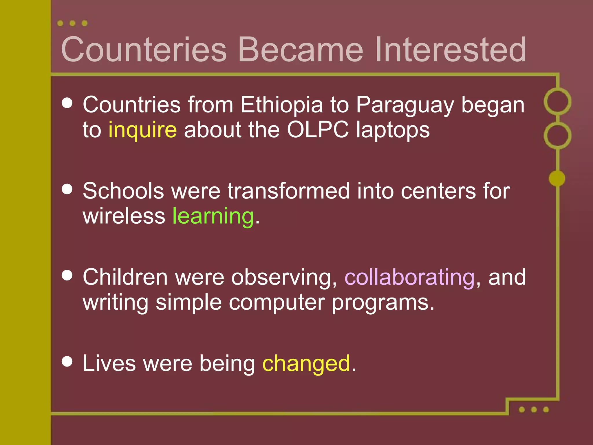 Counteries Became Interested Countries from Ethiopia to Paraguay began to  inquire  about the OLPC laptops Schools were transformed into centers for wireless  learning . Children were observing,  collaborating , and writing simple computer programs. Lives were being  changed . 