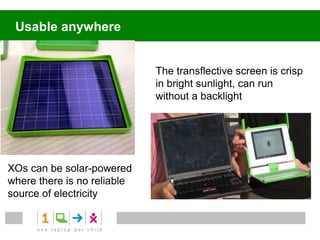 Usable anywhere


                             The transflective screen is crisp
                             in bright sunlight, can run
                             without a backlight




XOs can be solar-powered
where there is no reliable
source of electricity
 