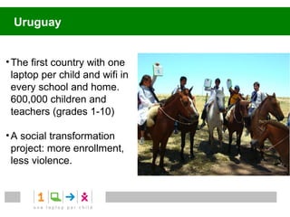 Uruguay


• The first country with one
  laptop per child and wifi in
  every school and home.
  600,000 children and
  teachers (grades 1-10)

• A social transformation
  project: more enrollment,
  less violence.
 