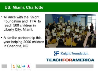 Canada


• Alliance with the
  Belinda Stronach
  Foundation

• 5,000 students and
  teachers across 12
  First Nation
  communities


                       Source: One Laptop Per Child (OLPC) Canada: Backgrounder programs
 