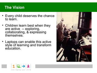 The Vision

    Every child deserves the chance
    to learn.

    Children learn best when they
    are active -- exploring,
    collaborating, & expressing
    themselves.

    Laptops can enable this active
    style of learning and transform
    education.
 