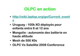 OLPC en action
• http://wiki.laptop.org/go/Current_event
  s
• Uruguay : 100k XO déployés pour
  enfants entre 6 et 12 ans
• Mongolie : autonomie des batterie en
  haute altitude
• Mesh de 500 X0s
• OLPC Vs Satellite 2008 Conference