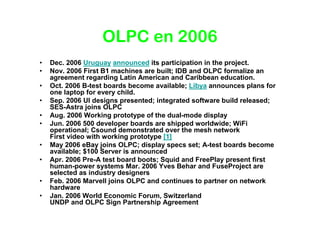 OLPC en 2006
•   Dec. 2006 Uruguay announced its participation in the project.
•   Nov. 2006 First B1 machines are built; IDB and OLPC formalize an
    agreement regarding Latin American and Caribbean education.
•   Oct. 2006 B-test boards become available; Libya announces plans for
    one laptop for every child.
•   Sep. 2006 UI designs presented; integrated software build released;
    SES-Astra joins OLPC
•   Aug. 2006 Working prototype of the dual-mode display
•   Jun. 2006 500 developer boards are shipped worldwide; WiFi
    operational; Csound demonstrated over the mesh network
    First video with working prototype [1]
•   May 2006 eBay joins OLPC; display specs set; A-test boards become
    available; $100 Server is announced
•   Apr. 2006 Pre-A test board boots; Squid and FreePlay present first
    human-power systems Mar. 2006 Yves Behar and FuseProject are
    selected as industry designers
•   Feb. 2006 Marvell joins OLPC and continues to partner on network
    hardware
•   Jan. 2006 World Economic Forum, Switzerland
    UNDP and OLPC Sign Partnership Agreement
