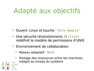 Adapté aux objectifs Ouvert: Linux et touche  ‘View Source’ Une sécurité révolutionnaire:  Bitfrost  redéfinit le modèle de permissions d’UNIX Environnement de collaboration: Réseau adaptatif  ‘Mesh’ Partage des ressources entre les machines intégré au niveau du système 