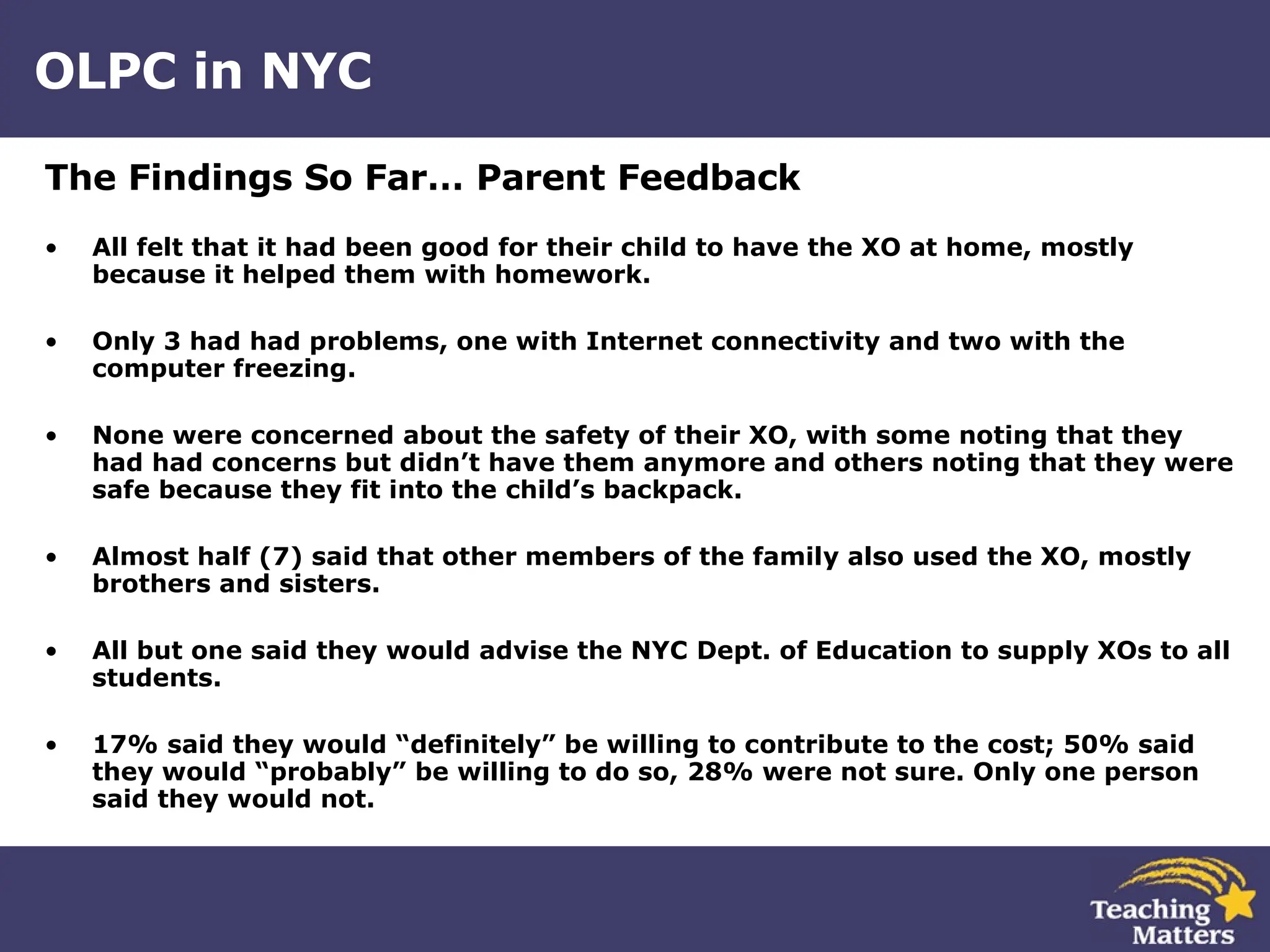 OLPC in NYC The Findings So Far… Parent Feedback All felt that it had been good for their child to have the XO at home, mostly because it helped them with homework. Only 3 had had problems, one with Internet connectivity and two with the computer freezing. None were concerned about the safety of their XO, with some noting that they had had concerns but didn’t have them anymore and others noting that they were safe because they fit into the child’s backpack. Almost half (7) said that other members of the family also used the XO, mostly brothers and sisters. All but one said they would advise the NYC Dept. of Education to supply XOs to all students. 17% said they would “definitely” be willing to contribute to the cost; 50% said they would “probably” be willing to do so, 28% were not sure. Only one person said they would not. 