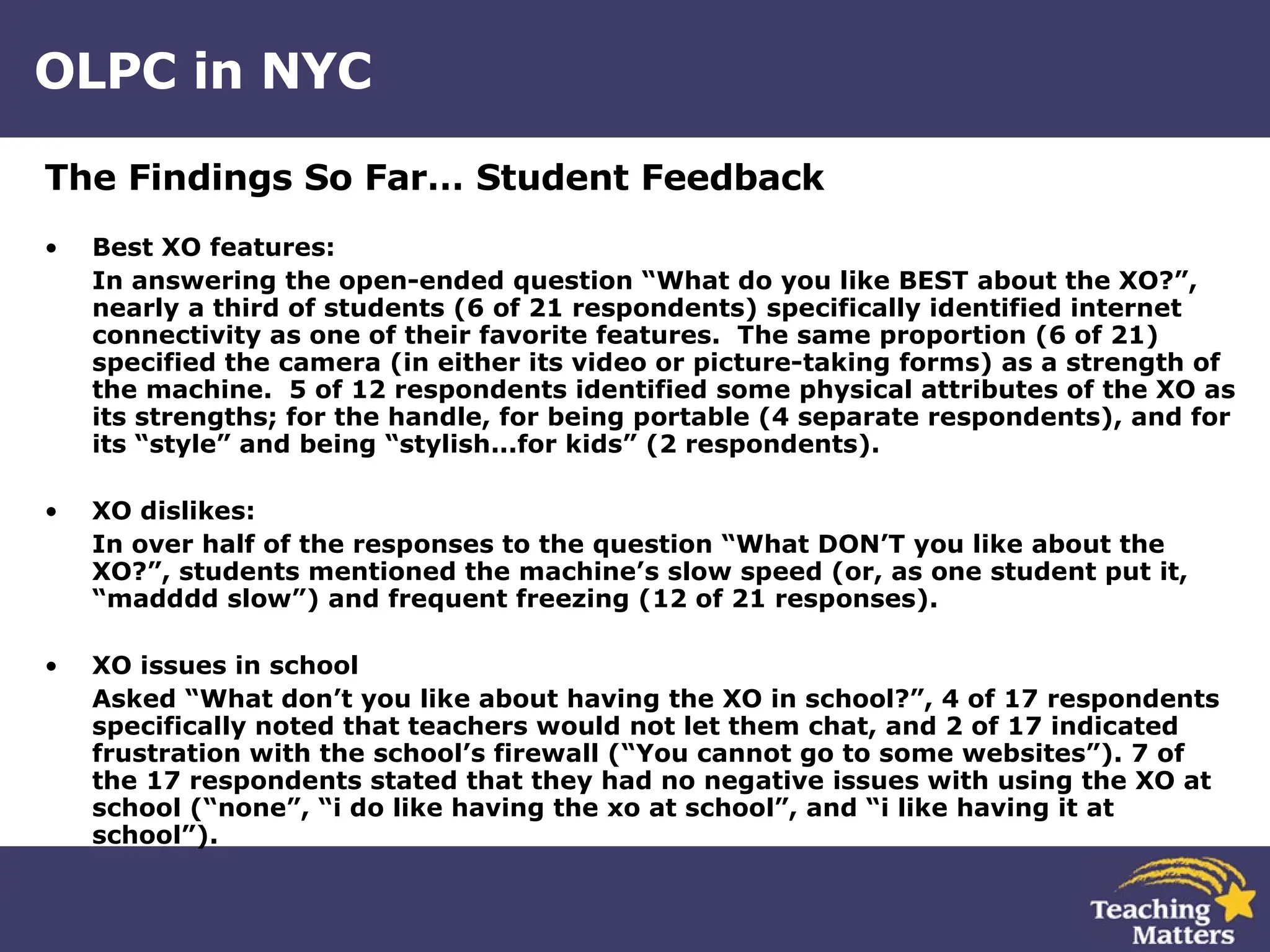 OLPC in NYC The Findings So Far… Student Feedback Best XO features: In answering the open-ended question “What do you like BEST about the XO?”, nearly a third of students (6 of 21 respondents) specifically identified internet connectivity as one of their favorite features.  The same proportion (6 of 21) specified the camera (in either its video or picture-taking forms) as a strength of the machine.  5 of 12 respondents identified some physical attributes of the XO as its strengths; for the handle, for being portable (4 separate respondents), and for its “style” and being “stylish...for kids” (2 respondents). XO dislikes: In over half of the responses to the question “What DON’T you like about the XO?”, students mentioned the machine’s slow speed (or, as one student put it, “madddd slow”) and frequent freezing (12 of 21 responses). XO issues in school Asked “What don’t you like about having the XO in school?”, 4 of 17 respondents specifically noted that teachers would not let them chat, and 2 of 17 indicated frustration with the school’s firewall (“You cannot go to some websites”). 7 of the 17 respondents stated that they had no negative issues with using the XO at school (“none”, “i do like having the xo at school”, and “i like having it at school”). 