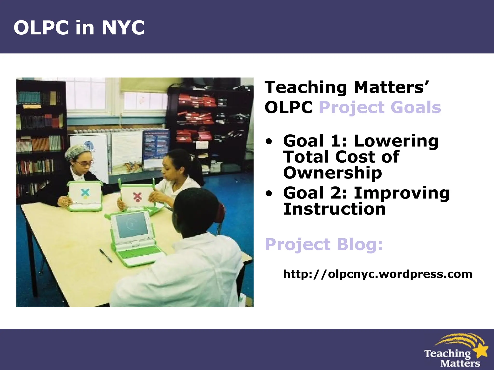 OLPC in NYC Teaching Matters’ OLPC  Project Goals Goal 1: Lowering Total Cost of Ownership   Goal 2: Improving Instruction  Project  Blog : http://olpcnyc.wordpress.com 