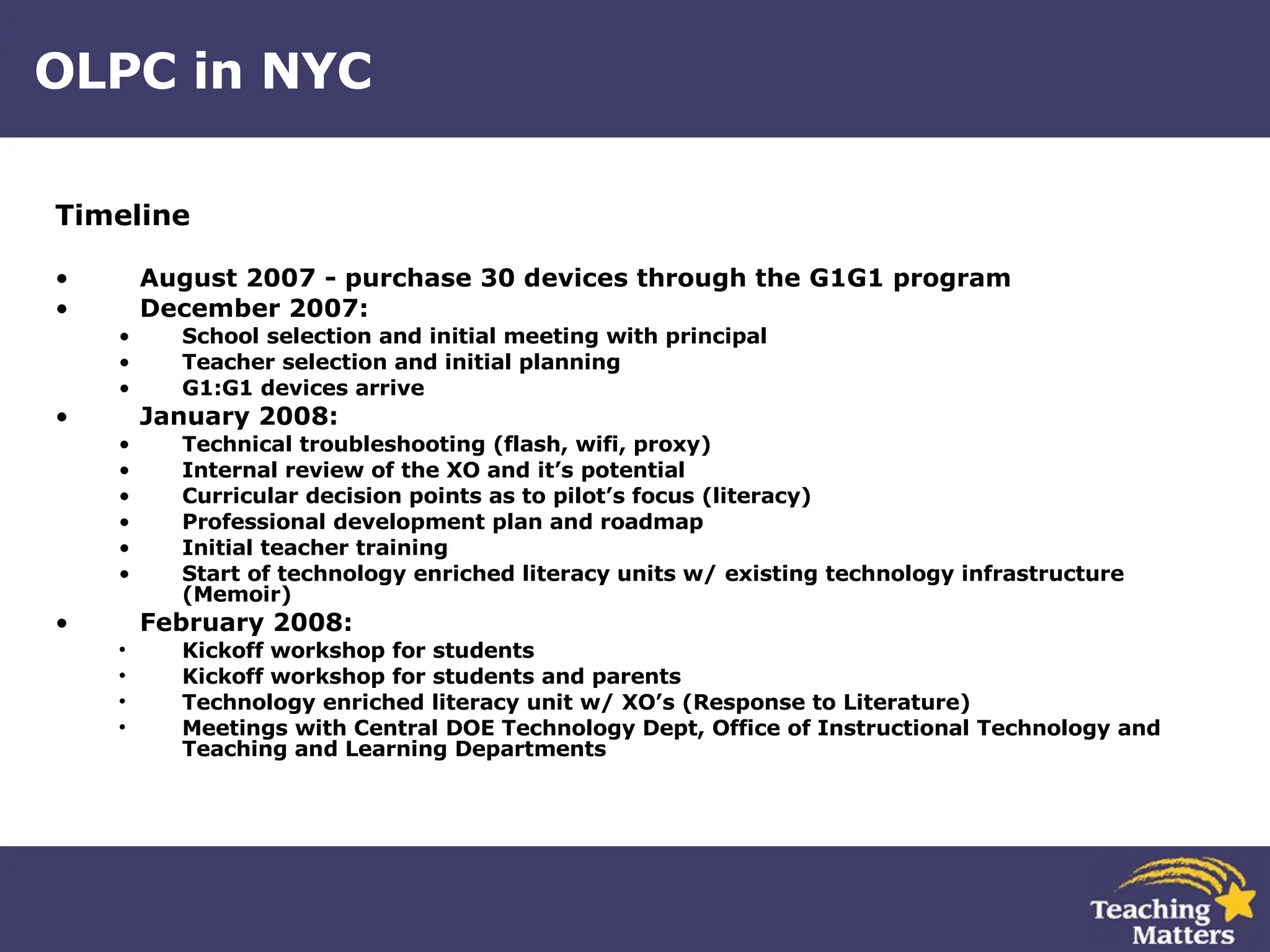 OLPC in NYC Timeline August 2007 - purchase 30 devices through the G1G1 program December 2007:  School selection and initial meeting with principal Teacher selection and initial planning G1:G1 devices arrive January 2008: Technical troubleshooting (flash, wifi, proxy) Internal review of the XO and it’s potential  Curricular decision points as to pilot’s focus (literacy) Professional development plan and roadmap Initial teacher training Start of technology enriched literacy units w/ existing technology infrastructure (Memoir) February 2008: Kickoff workshop for students Kickoff workshop for students and parents Technology enriched literacy unit w/ XO’s (Response to Literature) Meetings with Central DOE Technology Dept, Office of Instructional Technology and Teaching and Learning Departments 