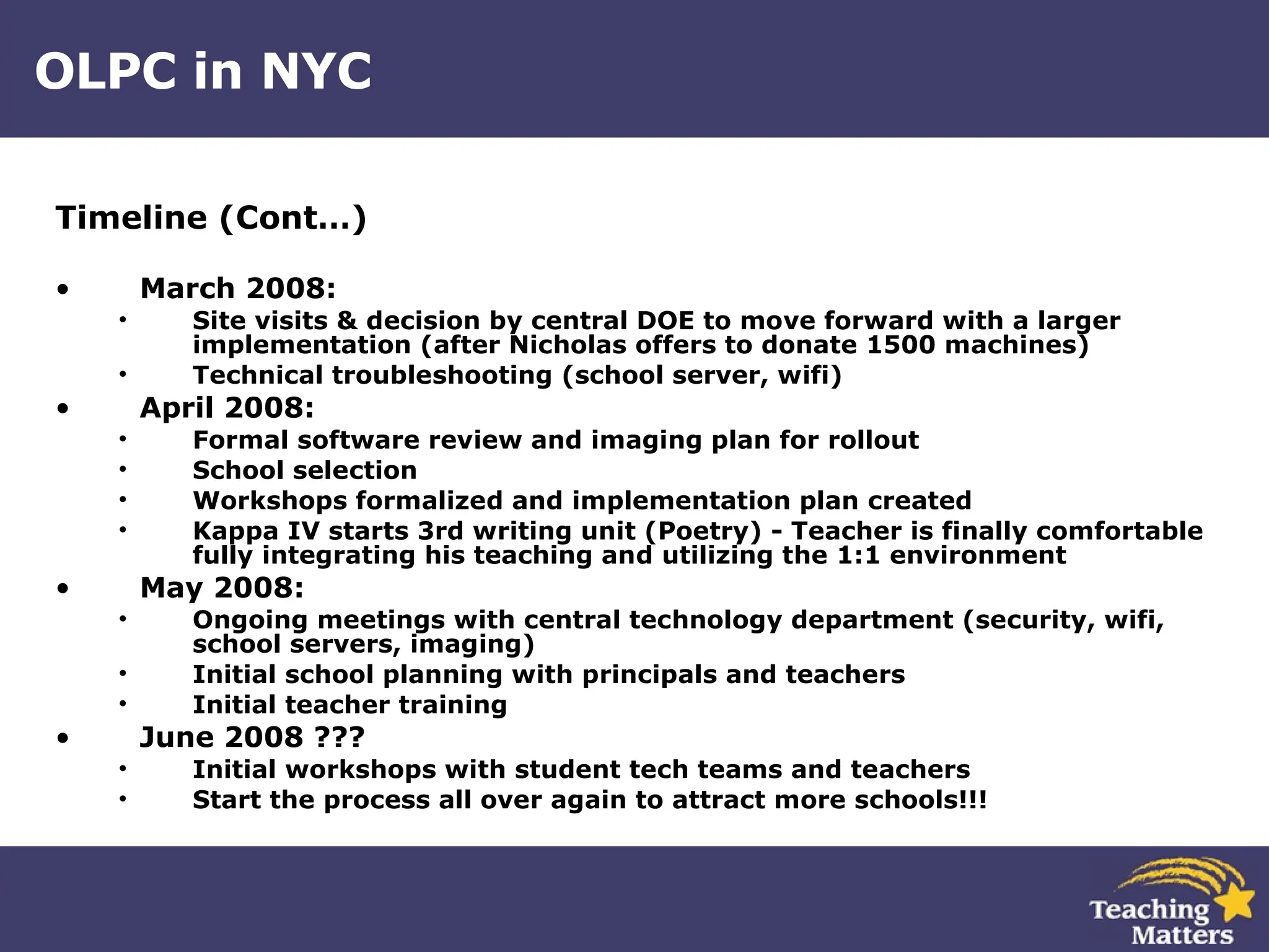 OLPC in NYC Timeline (Cont…) March 2008: Site visits & decision by central DOE to move forward with a larger implementation (after Nicholas offers to donate 1500 machines) Technical troubleshooting (school server, wifi) April 2008: Formal software review and imaging plan for rollout School selection Workshops formalized and implementation plan created Kappa IV starts 3rd writing unit (Poetry) - Teacher is finally comfortable fully integrating his teaching and utilizing the 1:1 environment May 2008: Ongoing meetings with central technology department (security, wifi, school servers, imaging) Initial school planning with principals and teachers Initial teacher training June 2008 ??? Initial workshops with student tech teams and teachers Start the process all over again to attract more schools!!! 