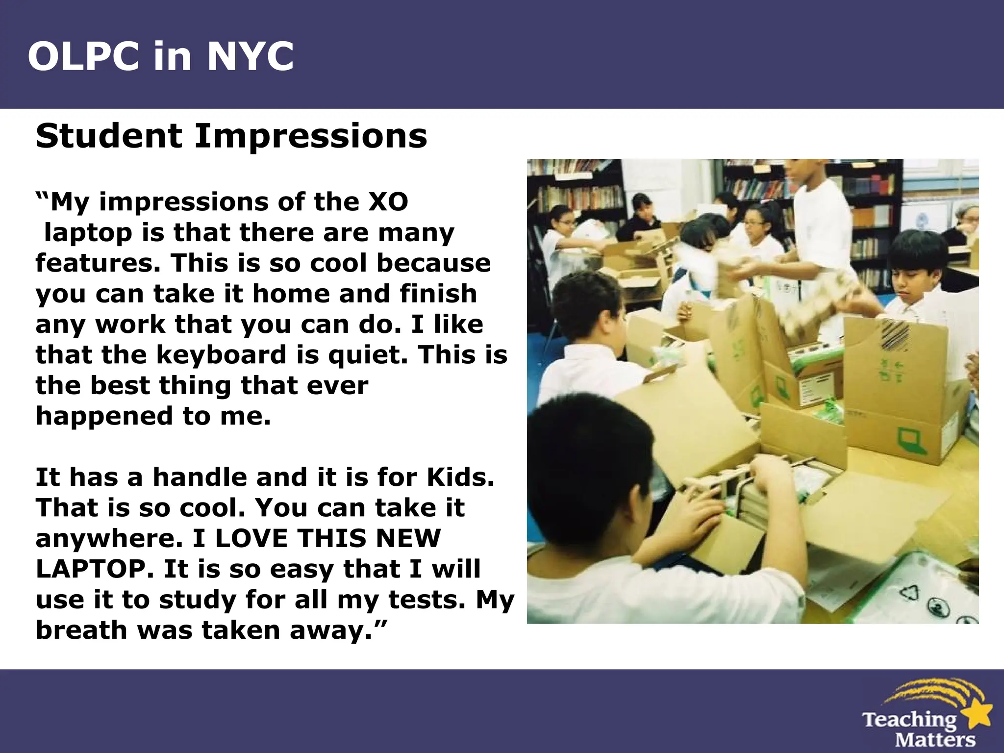OLPC in NYC Student Impressions “ My impressions of the XO laptop is that there are many features. This is so cool because  you can take it home and finish  any work that you can do. I like  that the keyboard is quiet. This is  the best thing that ever  happened to me.  It has a handle and it is for Kids.  That is so cool. You can take it  anywhere. I LOVE THIS NEW  LAPTOP. It is so easy that I will  use it to study for all my tests. My  breath was taken away.”  