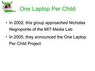 One Laptop Per Child In 2002, this group approached Nicholas Negroponte of the MIT Media Lab In 2005, they announced the One Laptop Per Child Project 