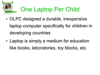 One Laptop Per Child OLPC designed a durable, inexpensive laptop computer specifically for children in developing countries Laptop is simply a medium for education like books, laboratories, toy blocks, etc. 