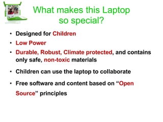 What makes this Laptop so special? Designed   for  Children Low Power Durable, Robust, Climate   protected , and contains only safe,  non-toxic  materials   Children can use the laptop to collaborate Free software and content based on “ Open Source ” principles 