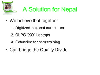 A Solution for Nepal We believe that together  Digitized national curriculum OLPC “XO” Laptops Extensive teacher training Can bridge the Quality Divide 