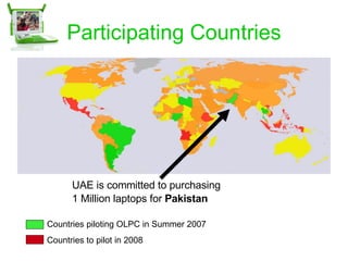 Participating Countries Countries piloting OLPC in Summer 2007 Countries to pilot in 2008 UAE is committed to purchasing  1 Million laptops for  Pakistan 