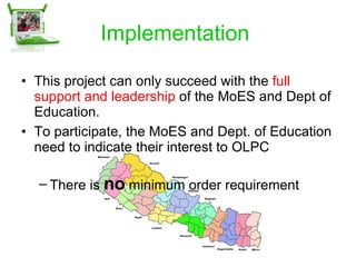 Implementation  This project can only succeed with the  full support and leadership  of the MoES and Dept of Education. To participate, the MoES and Dept. of Education need to indicate their interest to OLPC There is  no  minimum order requirement  