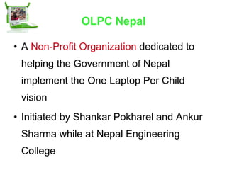 OLPC Nepal A  Non-Profit Organization   dedicated to helping the Government of Nepal implement the One Laptop Per Child vision  Initiated by Shankar Pokharel and Ankur Sharma while at Nepal Engineering College  