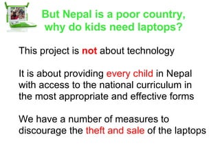 But Nepal is a poor country, why do kids need laptops? This project is  not  about technology It is about providing  every child  in Nepal with access to the national curriculum in the most appropriate and effective forms We have a number of measures to discourage the  theft and sale  of the laptops 