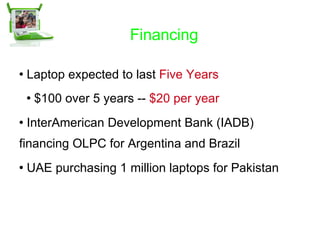 Financing Laptop expected to last  Five Years $100 over 5 years --  $20 per year InterAmerican Development Bank (IADB) financing OLPC for Argentina and Brazil UAE purchasing 1 million laptops for Pakistan 