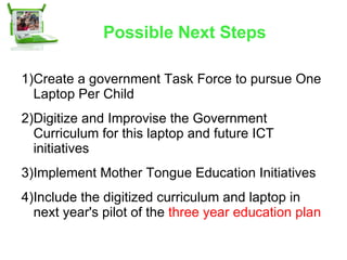 Possible Next Steps Create a government Task Force to pursue One Laptop Per Child Digitize and Improvise the Government Curriculum for this laptop and future ICT initiatives Implement Mother Tongue Education Initiatives  Include the digitized curriculum and laptop in next year's pilot of the  three year education plan 