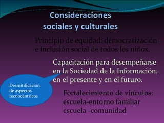 P rincipio de equidad: democratización e inclusión social de todos los niños.  Desmitificación de aspectos tecnocéntricos Fortalecimiento de vínculos: escuela-entorno familiar escuela -comunidad C apacitación para desempeñarse en la Sociedad de la Información, en el presente y en el futuro. 