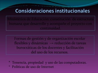 F ormas de gestión y de organización escolar  flexibles y dinámicas  ->  reducción de tareas burocráticas de los docentes y facilitación del uso de los recursos.  *  T enencia, propiedad  y uso de las computadoras.  *  Políticas de uso de Internet Ministerios de Educación: constitución  de estructura humana que desarrolle y acompañe el proyecto con continuidad. 