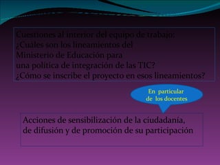 Cuestiones al interior del equipo de trabajo: ¿Cuáles son los lineamientos del Ministerio de Educación para una política de integración de las TIC? ¿Cómo se inscribe el proyecto en esos lineamientos? Acciones de sensibilización de la ciudadanía,  de difusión y de promoción de su participación En  particular  de  los docentes 