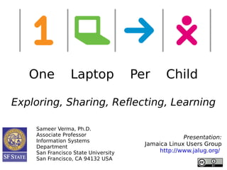 One           Laptop              Per      Child

Exploring, Sharing, Reflecting, Learning

    Sameer Verma, Ph.D.
    Associate Professor
                                                    Presentation:
    Information Systems
    Department
                                       Jamaica Linux Users Group
    San Francisco State University          http://www.jalug.org/
    San Francisco, CA 94132 USA
 