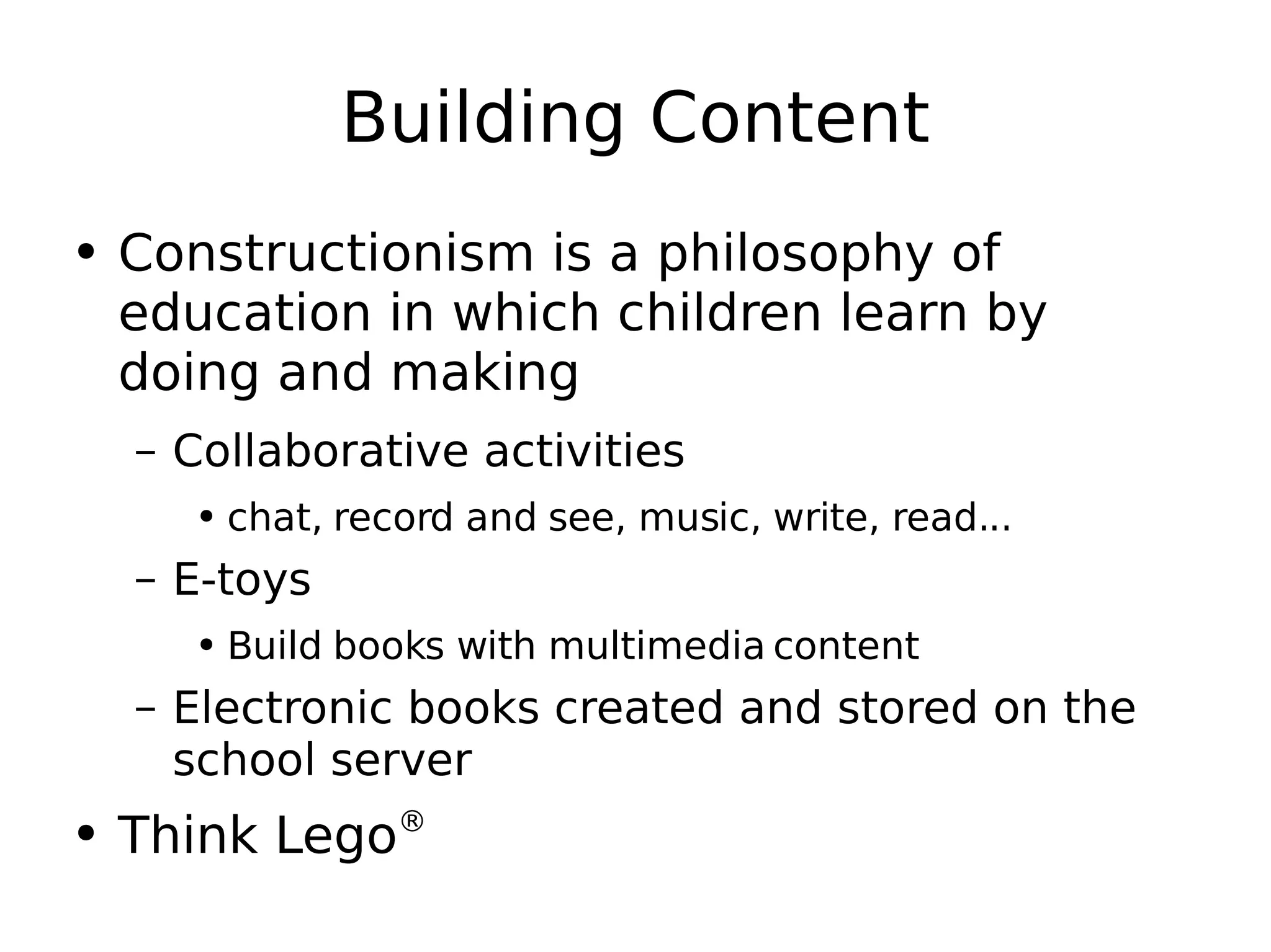 Building Content Constructionism is a philosophy of education in which children learn by doing and making Collaborative activities chat, record and see, music, write, read... E-toys Build books with multimedia content Electronic books created and stored on the school server Think Lego ®   