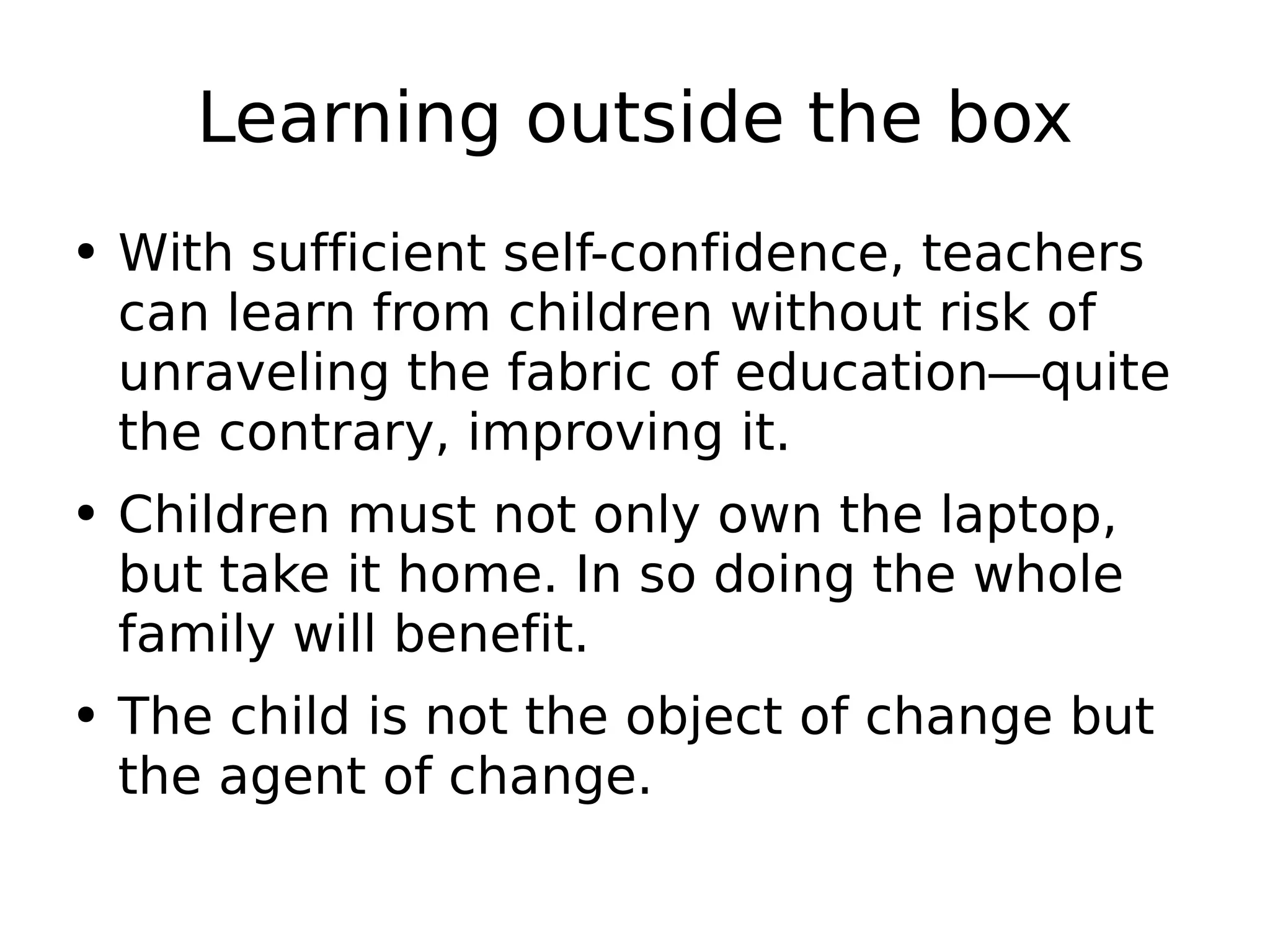 Learning outside the box With sufficient self-confidence, teachers can learn from children without risk of unraveling the fabric of education—quite the contrary, improving it. Children must not only own the laptop, but take it home. In so doing the whole family will benefit.  The child is not the object of change but the agent of change. 