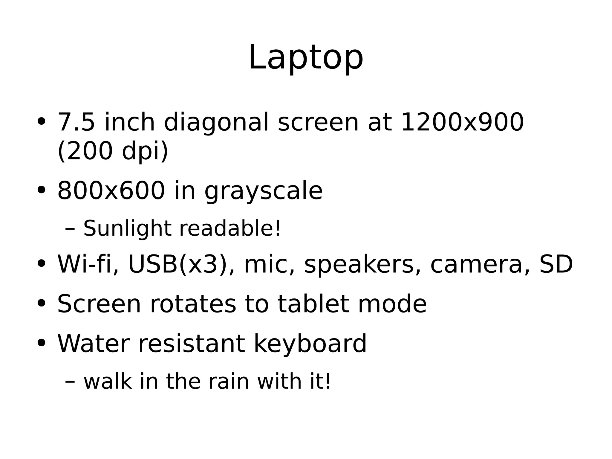 Laptop 7.5 inch diagonal screen at 1200x900 (200 dpi) 800x600 in grayscale Sunlight readable! Wi-fi, USB(x3), mic, speakers, camera, SD Screen rotates to tablet mode Water resistant keyboard walk in the rain with it! 