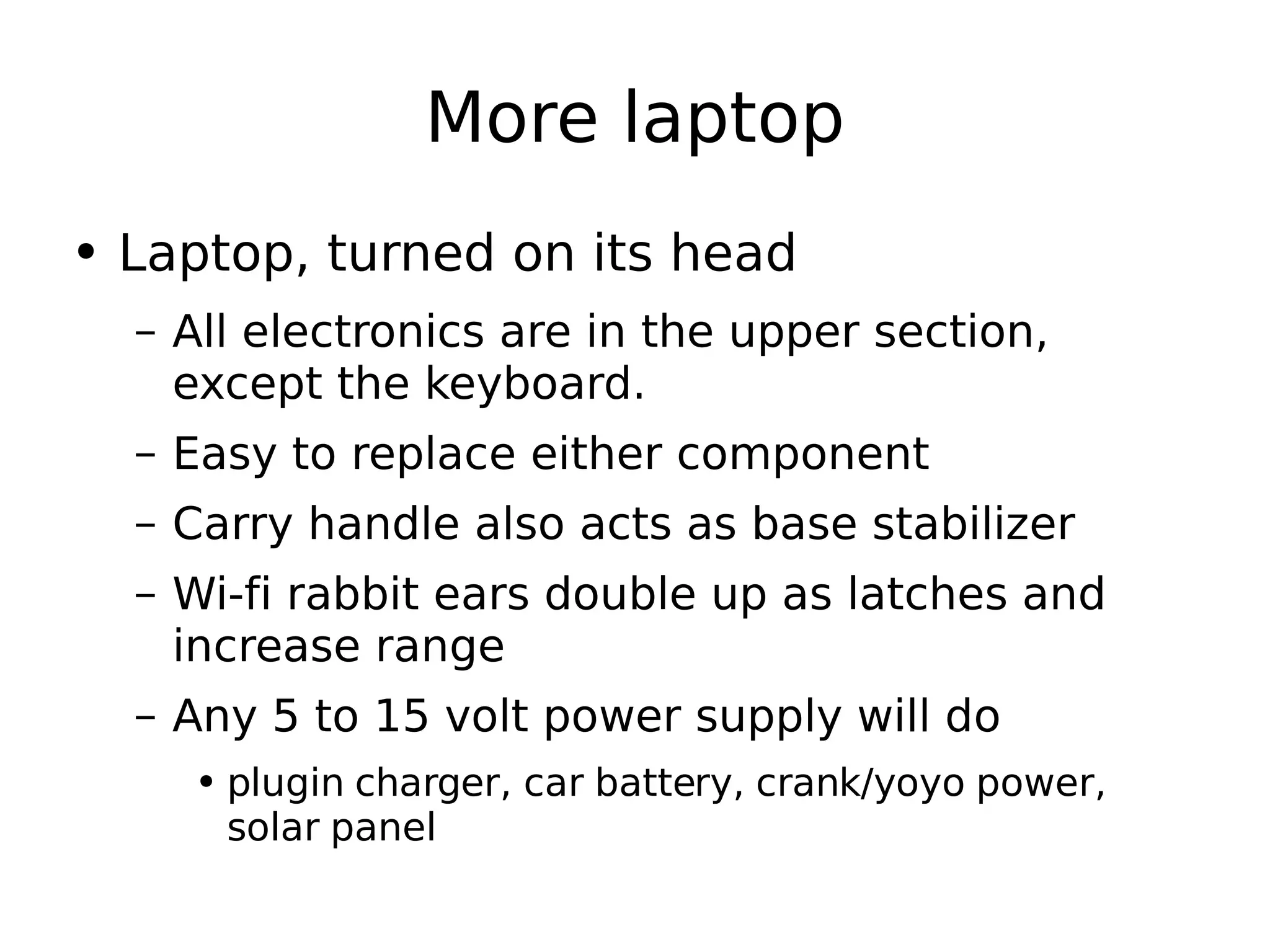 More laptop Laptop, turned on its head All electronics are in the upper section, except the keyboard. Easy to replace either component Carry handle also acts as base stabilizer Wi-fi rabbit ears double up as latches and increase range Any 5 to 15 volt power supply will do plugin charger, car battery, crank/yoyo power, solar panel 