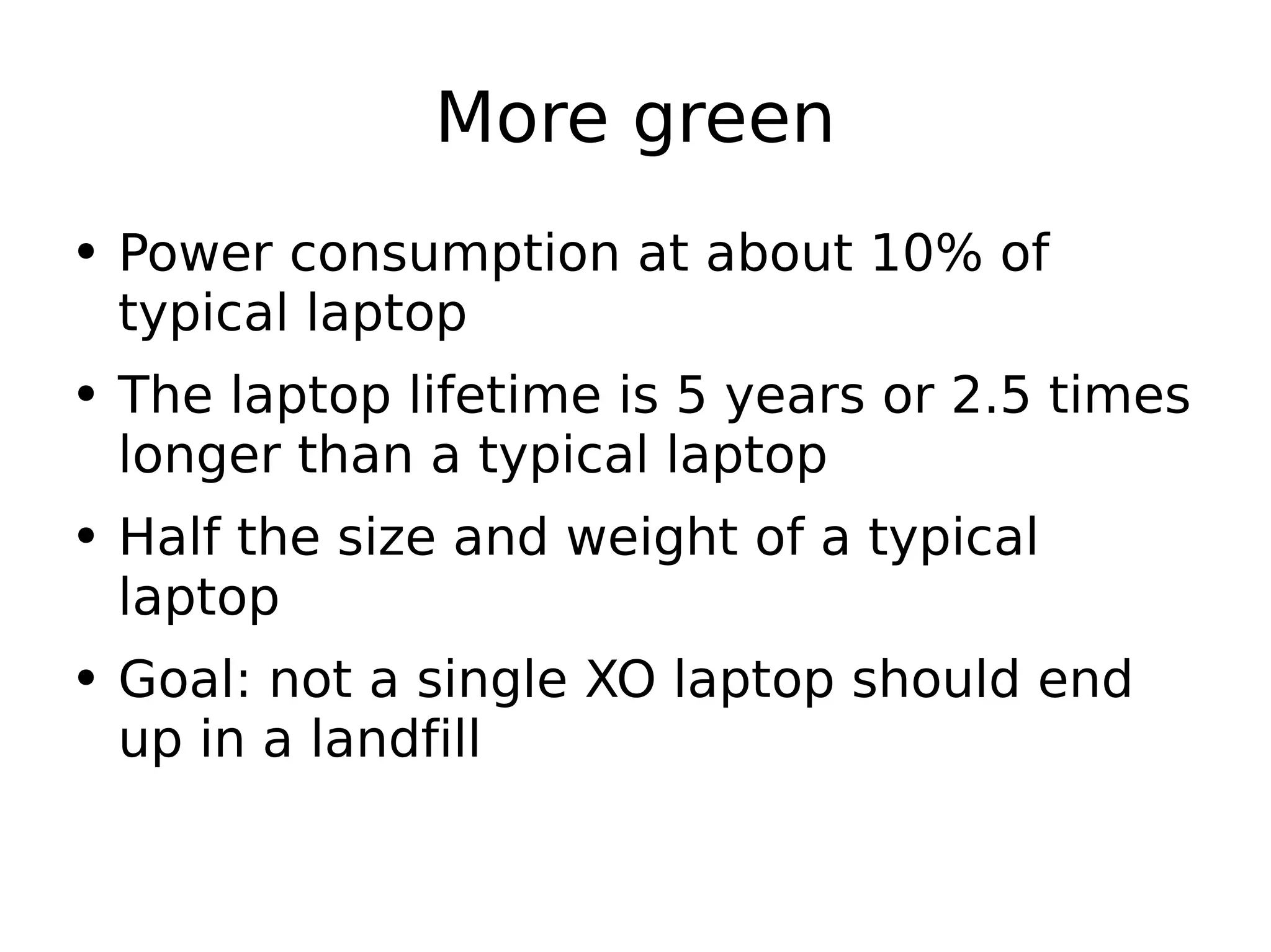 More green Power consumption at about 10% of typical laptop The laptop lifetime is 5 years or 2.5 times longer than a typical laptop Half the size and weight of a typical laptop Goal: not a single XO laptop should end up in a landfill 