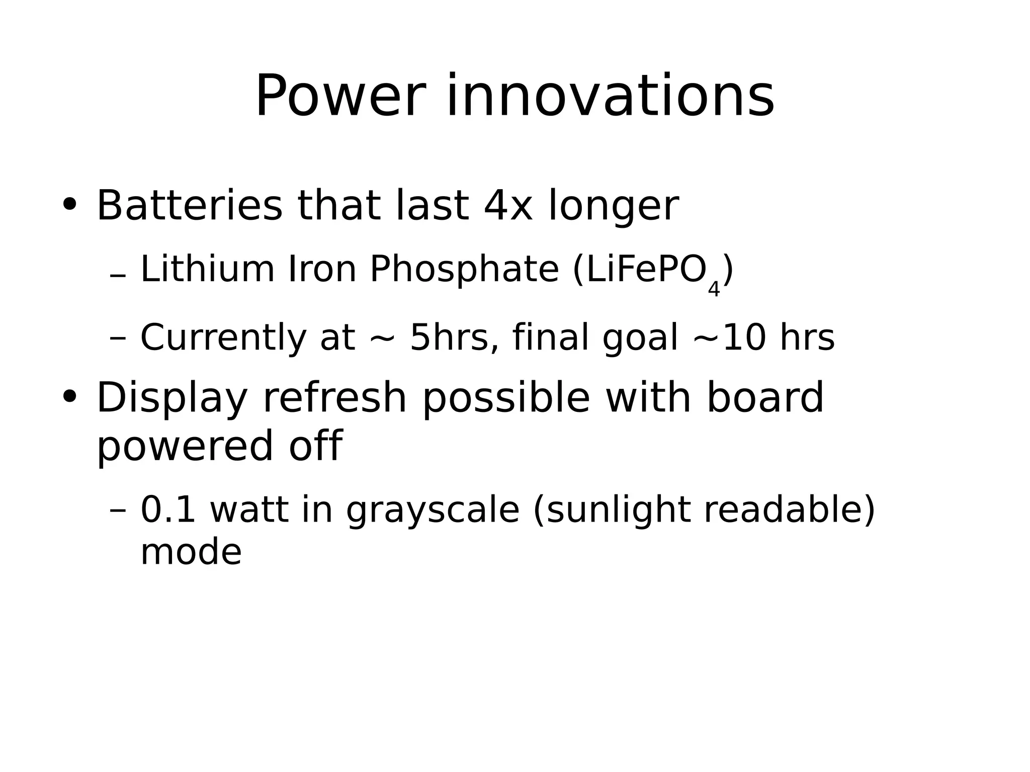 Power innovations Batteries that last 4x longer Lithium Iron Phosphate (LiFePO 4 ) Currently at ~ 5hrs, final goal ~10 hrs Display refresh possible with board powered off 0.1 watt in grayscale (sunlight readable) mode 
