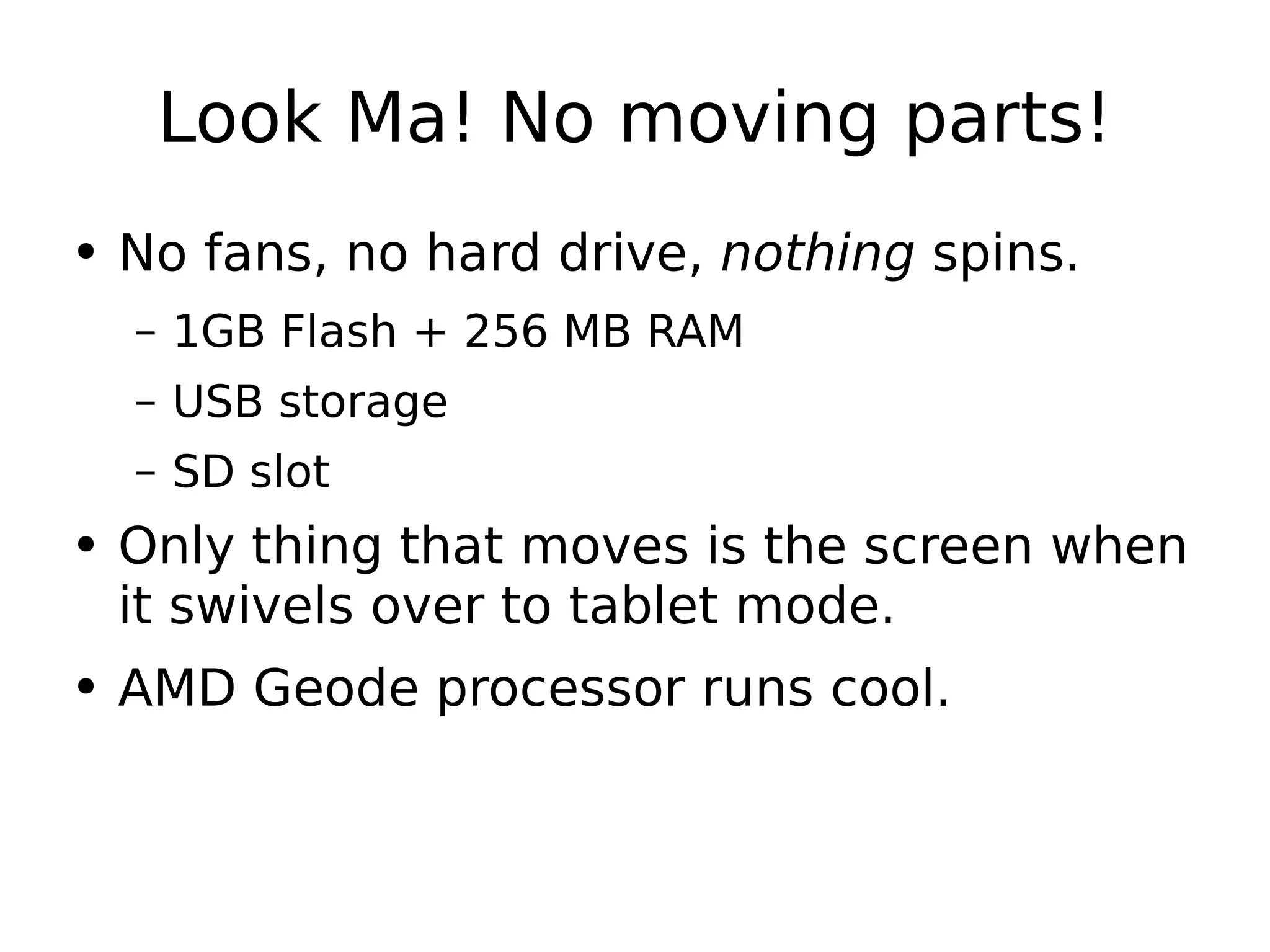 Look Ma! No moving parts! No fans, no hard drive,  nothing  spins. 1GB Flash + 256 MB RAM USB storage SD slot Only thing that moves is the screen when it swivels over to tablet mode. AMD Geode processor runs cool. 
