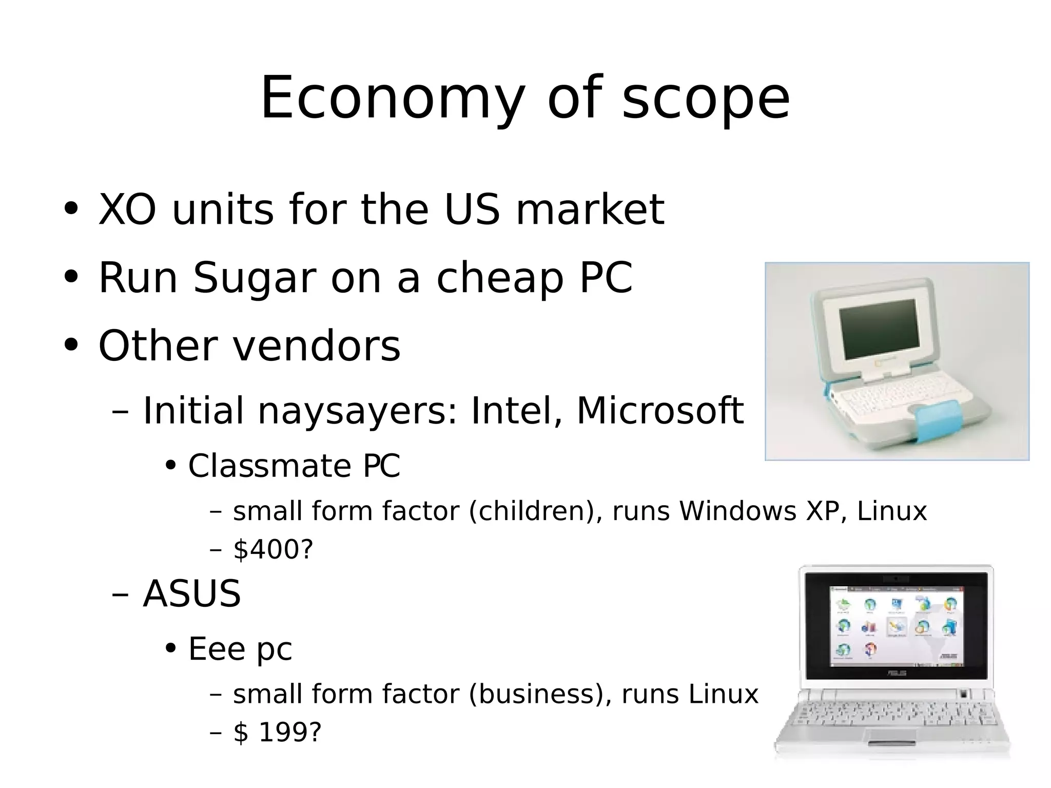 Economy of scope XO units for the US market Run Sugar on a cheap PC Other vendors Initial naysayers: Intel, Microsoft Classmate PC small form factor (children), runs Windows XP, Linux $400? ASUS Eee pc small form factor (business), runs Linux $ 199? 