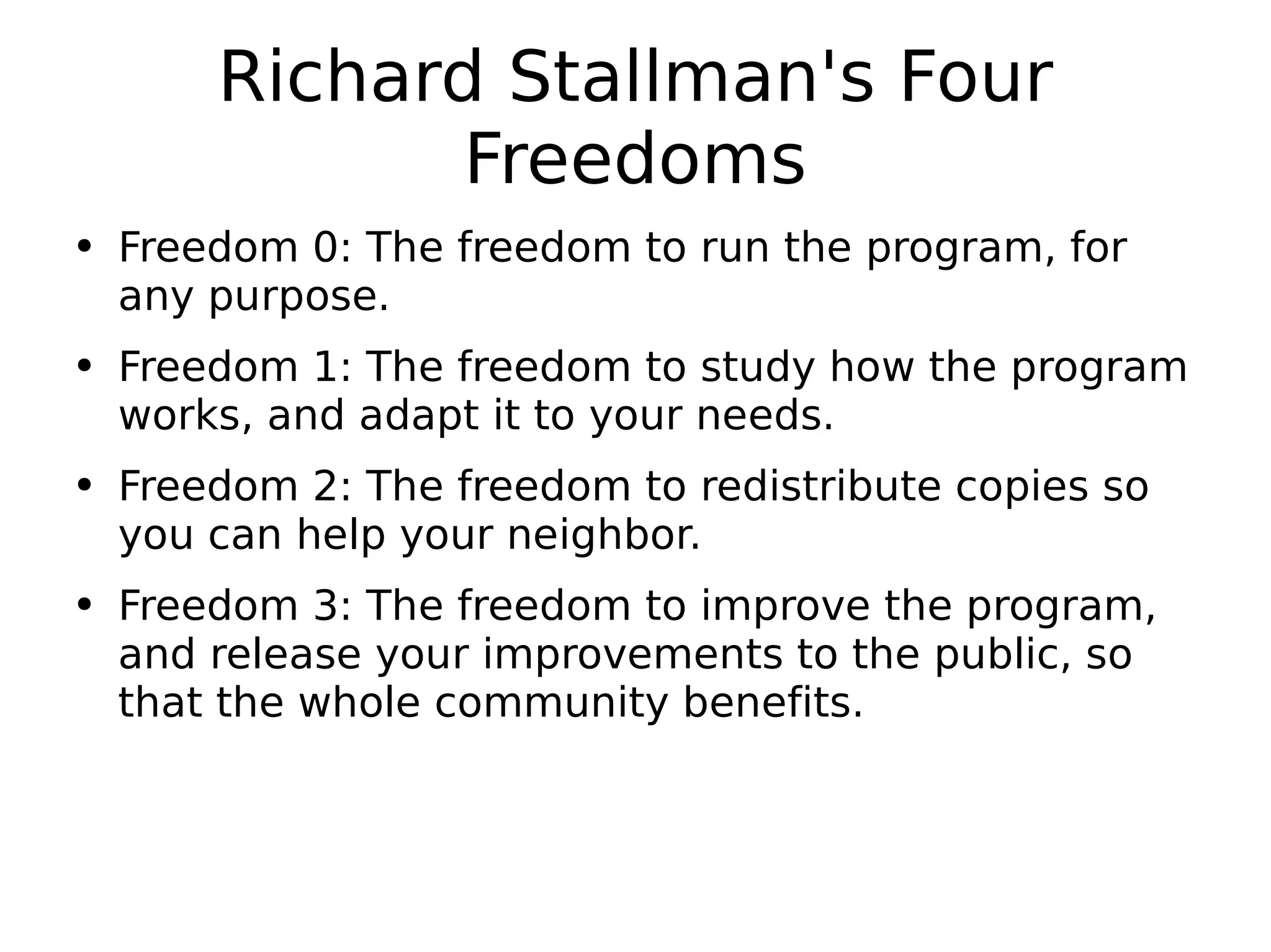 Richard Stallman's Four Freedoms Freedom 0: The freedom to run the program, for any purpose. Freedom 1: The freedom to study how the program works, and adapt it to your needs. Freedom 2: The freedom to redistribute copies so you can help your neighbor. Freedom 3: The freedom to improve the program, and release your improvements to the public, so that the whole community benefits. 