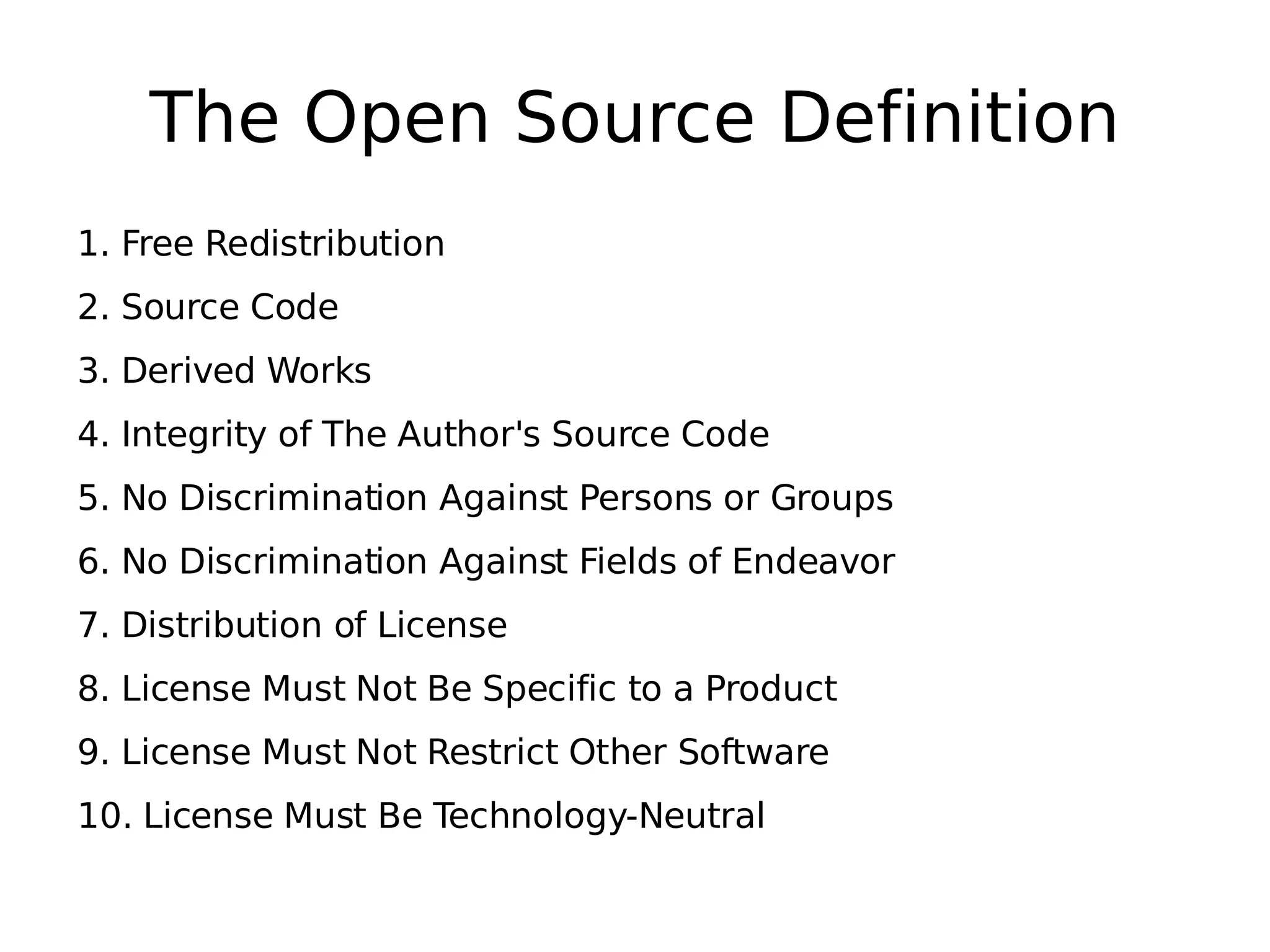 The Open Source Definition 1. Free Redistribution 2. Source Code 3. Derived Works 4. Integrity of The Author's Source Code 5. No Discrimination Against Persons or Groups 6. No Discrimination Against Fields of Endeavor 7. Distribution of License 8. License Must Not Be Specific to a Product 9. License Must Not Restrict Other Software 10. License Must Be Technology-Neutral 
