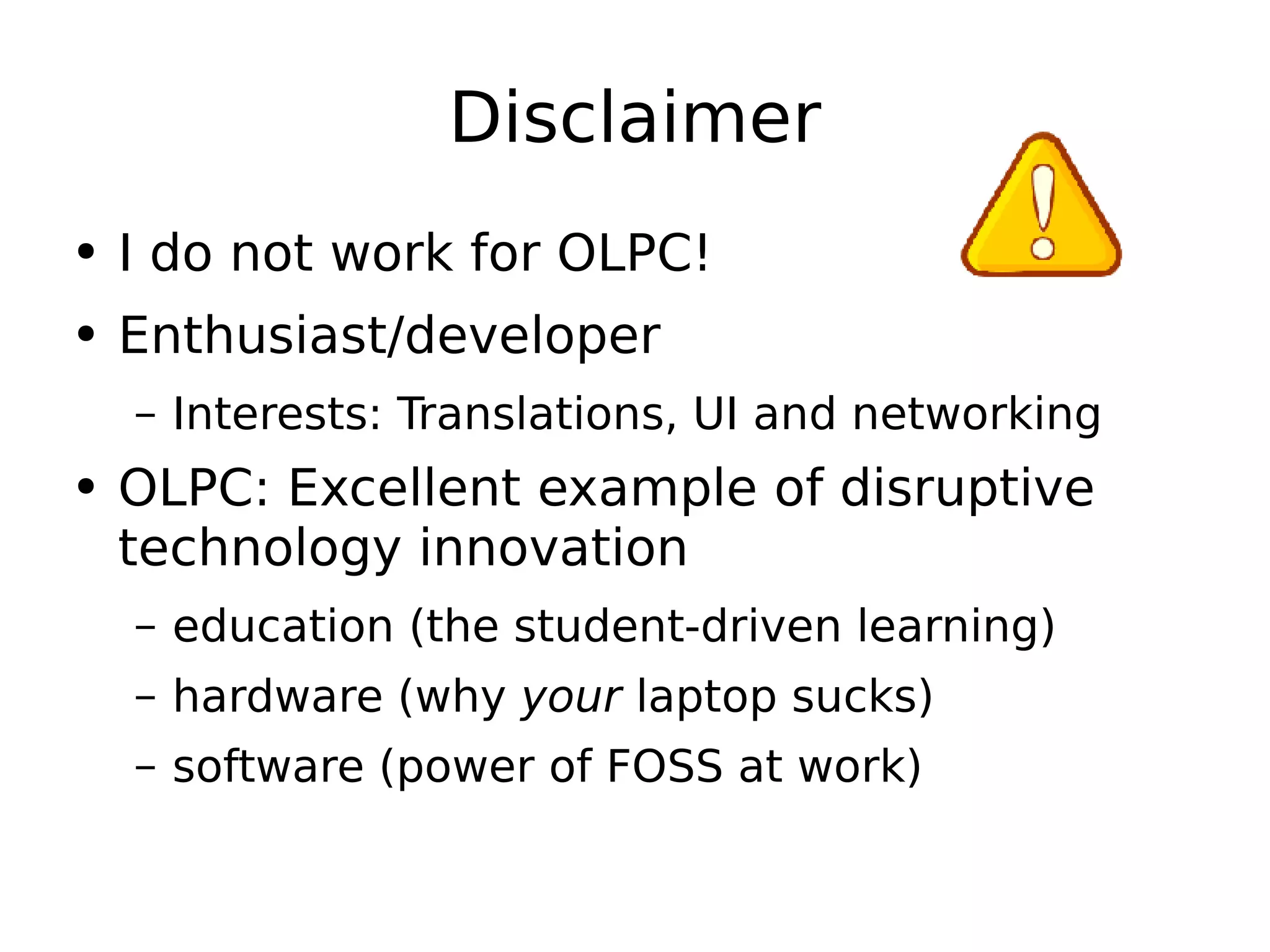 Disclaimer I do not work for OLPC! Enthusiast/developer Interests: Translations, UI and networking OLPC: Excellent example of disruptive technology innovation education (the student-driven learning) hardware (why  your  laptop sucks) software (power of FOSS at work) 