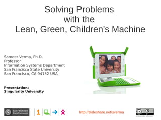 Solving Problems
                  with the
      Lean, Green, Children's Machine

Sameer Verma, Ph.D.
Professor
Information Systems Department
San Francisco State University
San Francisco, CA 94132 USA


Presentation:
Singularity University




                                 http://slideshare.net/sverma
                                                                Unless noted otherwise
 