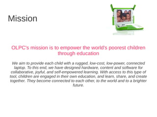 Mission


OLPC's mission is to empower the world's poorest children
                    through education
  We aim to provide each child with a rugged, low-cost, low-power, connected
   laptop. To this end, we have designed hardware, content and software for
 collaborative, joyful, and self-empowered learning. With access to this type of
tool, children are engaged in their own education, and learn, share, and create
together. They become connected to each other, to the world and to a brighter
                                     future.
 