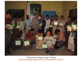 Afghanistan refugee camp, Pakistan
http://wiki.laptop.org/go/OLPC_Pakistan/Atlas_School
 
